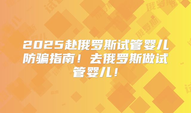 2025赴俄罗斯试管婴儿防骗指南！去俄罗斯做试管婴儿！