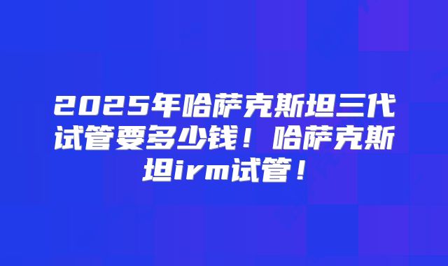 2025年哈萨克斯坦三代试管要多少钱!哈萨克斯坦irm试管!
