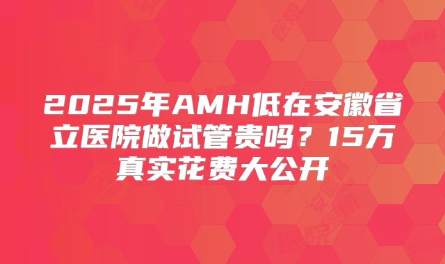 2025年AMH低在安徽省立医院做试管贵吗？15万真实花费大公开