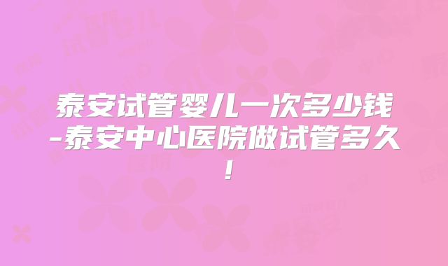 泰安试管婴儿一次多少钱-泰安中心医院做试管多久!