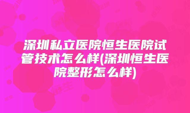 深圳私立医院恒生医院试管技术怎么样(深圳恒生医院整形怎么样)