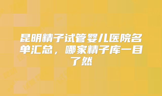 昆明精子试管婴儿医院名单汇总，哪家精子库一目了然