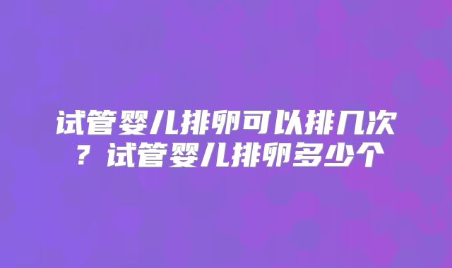 试管婴儿排卵可以排几次?试管婴儿排卵多少个