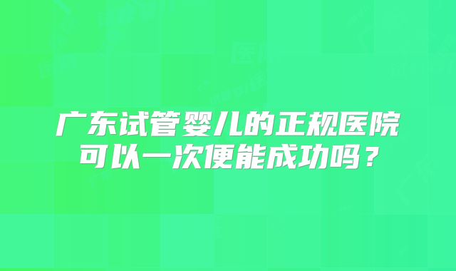 广东试管婴儿的正规医院可以一次便能成功吗？