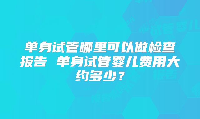 单身试管哪里可以做检查报告 单身试管婴儿费用大约多少？