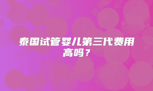 泰国试管婴儿第三代费用高吗?