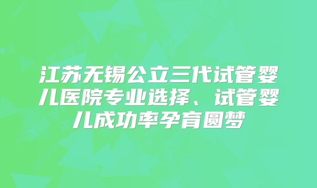 江苏无锡公立三代试管婴儿医院专业选择、试管婴儿成功率孕育圆梦