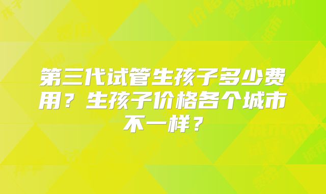 第三代试管生孩子多少费用？生孩子价格各个城市不一样？