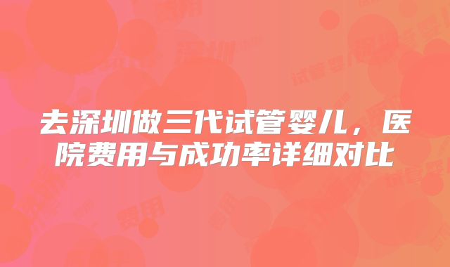去深圳做三代试管婴儿，医院费用与成功率详细对比