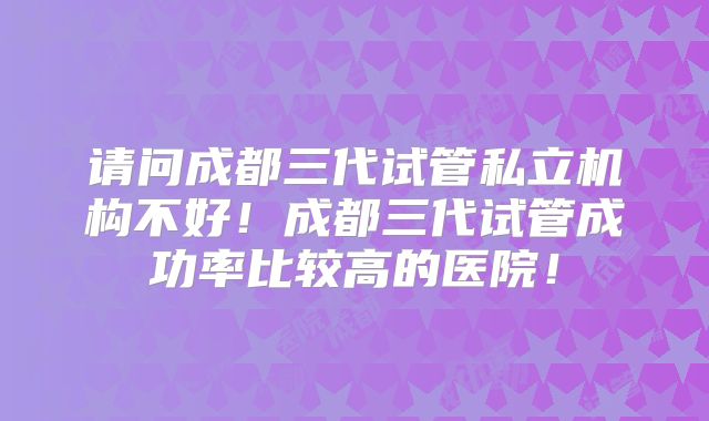 请问成都三代试管私立机构不好！成都三代试管成功率比较高的医院！