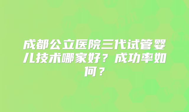 成都公立医院三代试管婴儿技术哪家好？成功率如何？