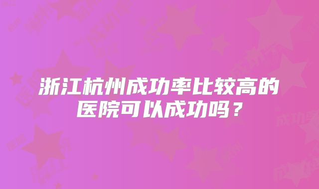 浙江杭州成功率比较高的医院可以成功吗？