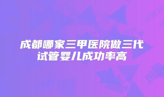 成都哪家三甲医院做三代试管婴儿成功率高