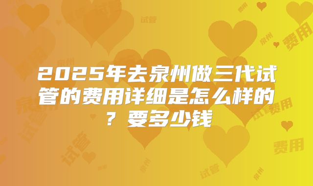 2025年去泉州做三代试管的费用详细是怎么样的？要多少钱