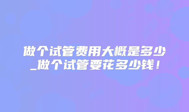 做个试管费用大概是多少_做个试管要花多少钱！