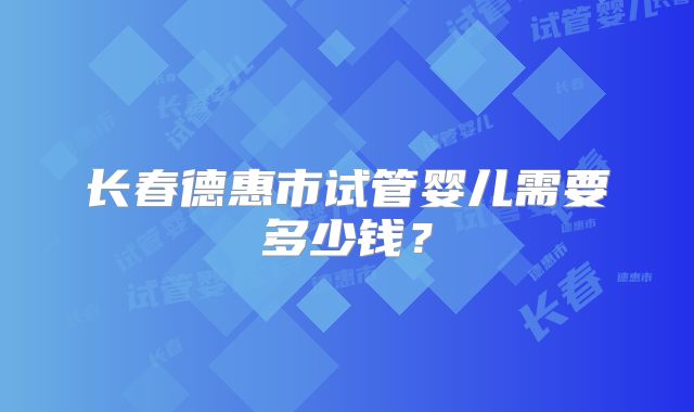 长春德惠市试管婴儿需要多少钱?