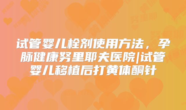 试管婴儿栓剂使用方法,孕脉健康努里耶夫医院|试管婴儿移植后打黄体酮针