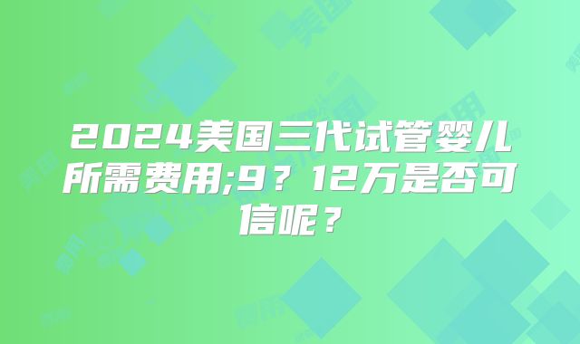 2024美国三代试管婴儿所需费用;9？12万是否可信呢？