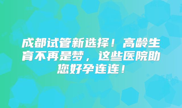 成都试管新选择！高龄生育不再是梦，这些医院助您好孕连连！