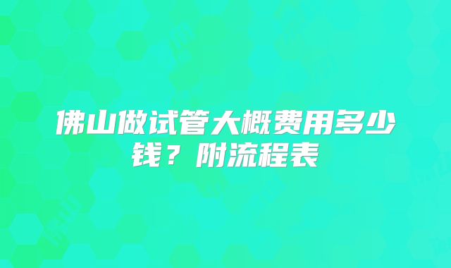 佛山做试管大概费用多少钱？附流程表