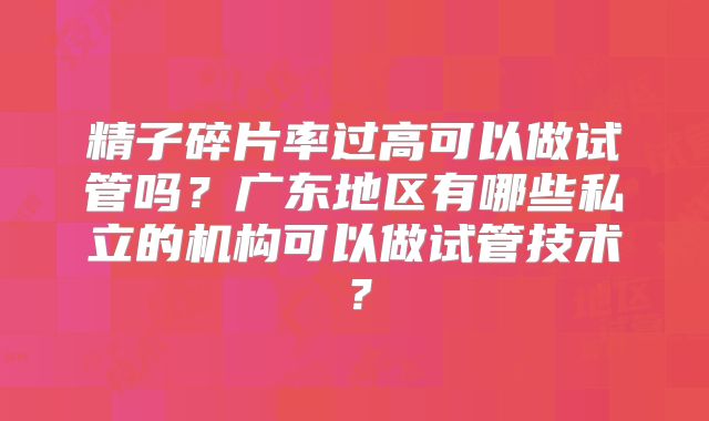 精子碎片率过高可以做试管吗？广东地区有哪些私立的机构可以做试管技术？