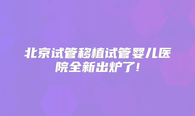 北京试管移植试管婴儿医院全新出炉了!
