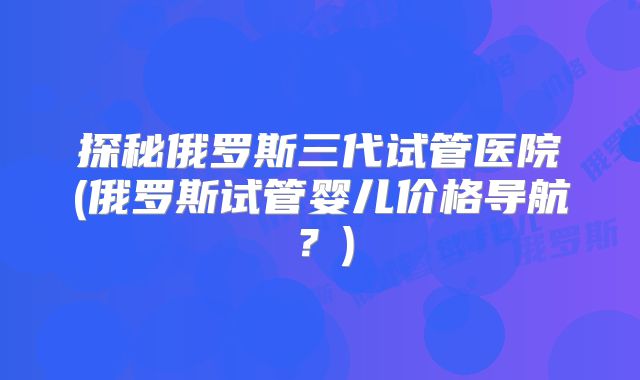 探秘俄罗斯三代试管医院(俄罗斯试管婴儿价格导航？)