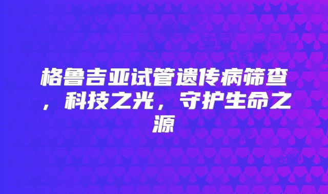 格鲁吉亚试管遗传病筛查，科技之光，守护生命之源