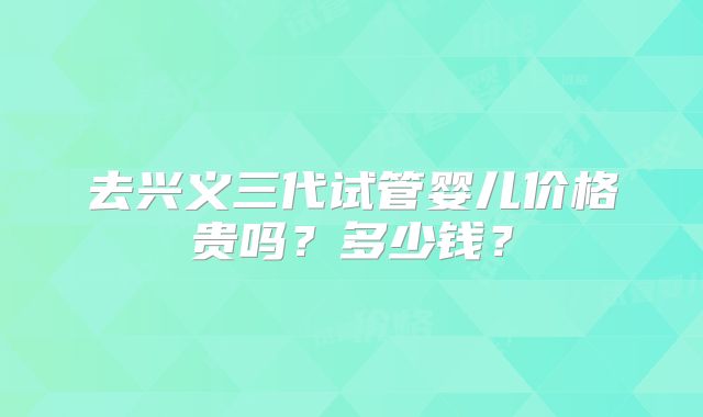 去兴义三代试管婴儿价格贵吗?多少钱?
