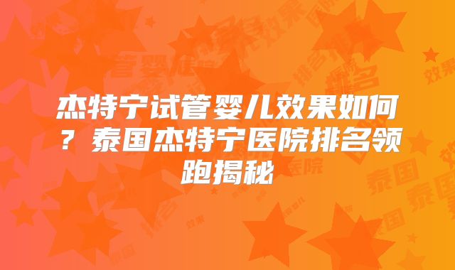 杰特宁试管婴儿效果如何？泰国杰特宁医院排名领跑揭秘
