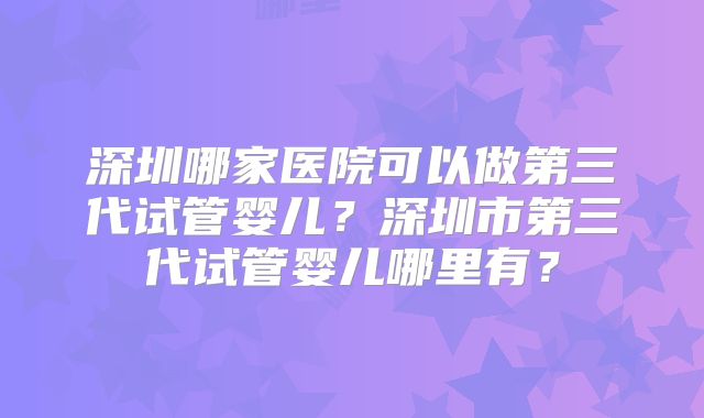 深圳哪家医院可以做第三代试管婴儿？深圳市第三代试管婴儿哪里有？
