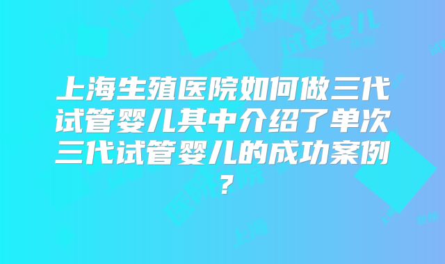 上海生殖医院如何做三代试管婴儿其中介绍了单次三代试管婴儿的成功案例？