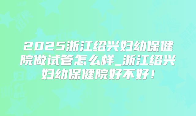 2025浙江绍兴妇幼保健院做试管怎么样_浙江绍兴妇幼保健院好不好！