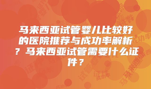 马来西亚试管婴儿比较好的医院推荐与成功率解析?马来西亚试管需要什么证件?
