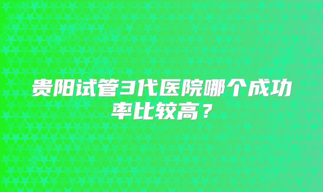 贵阳试管3代医院哪个成功率比较高?
