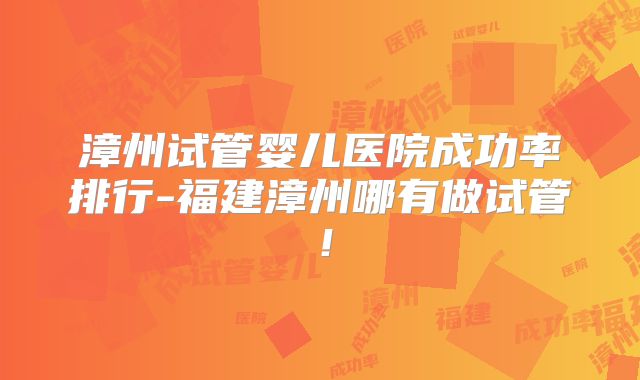 漳州试管婴儿医院成功率排行-福建漳州哪有做试管！
