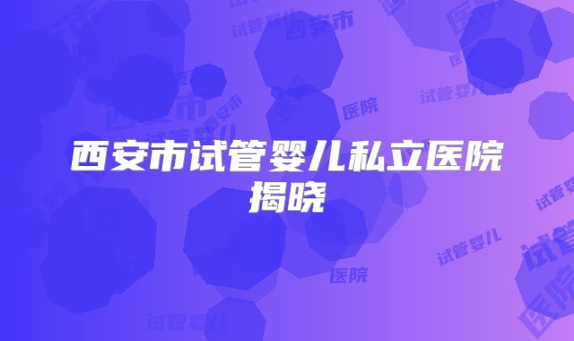 西安市试管婴儿私立医院揭晓