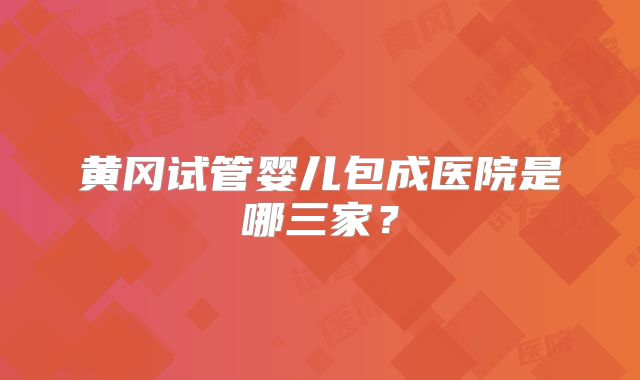黄冈试管婴儿包成医院是哪三家？