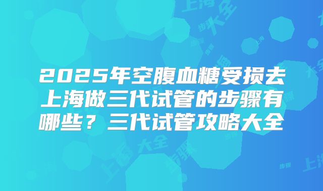 2025年空腹血糖受损去上海做三代试管的步骤有哪些?三代试管攻略大全