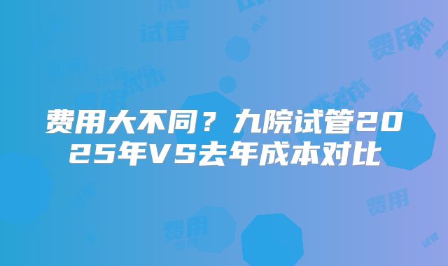 费用大不同?九院试管2025年VS去年成本对比