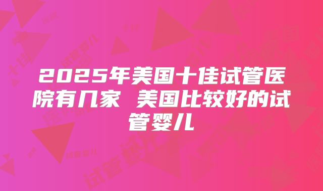 2025年美国十佳试管医院有几家 美国比较好的试管婴儿