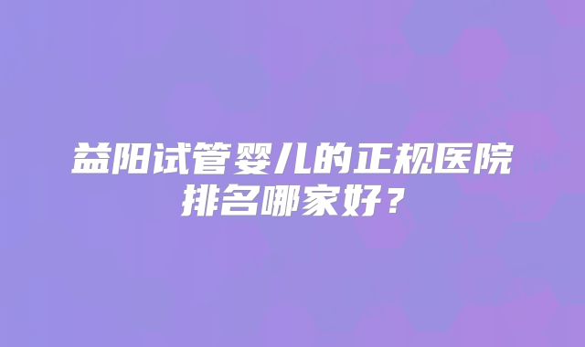 益阳试管婴儿的正规医院排名哪家好?