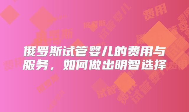 俄罗斯试管婴儿的费用与服务，如何做出明智选择