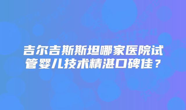 吉尔吉斯斯坦哪家医院试管婴儿技术精湛口碑佳?