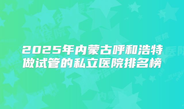 2025年内蒙古呼和浩特做试管的私立医院排名榜