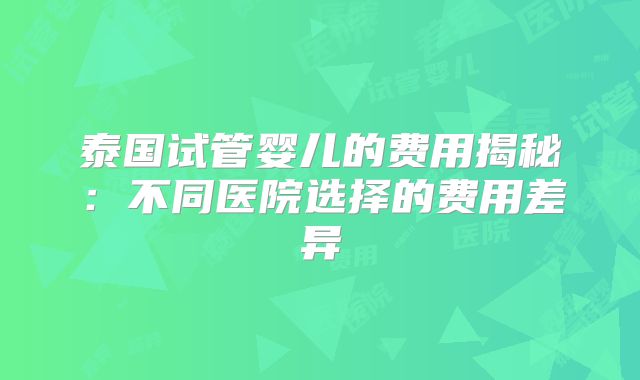 泰国试管婴儿的费用揭秘:不同医院选择的费用差异