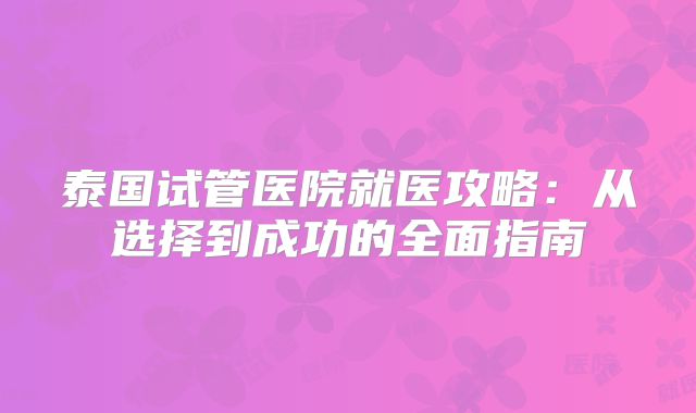 泰国试管医院就医攻略：从选择到成功的全面指南