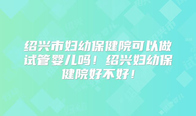 绍兴市妇幼保健院可以做试管婴儿吗！绍兴妇幼保健院好不好！