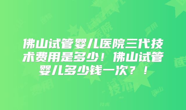佛山试管婴儿医院三代技术费用是多少！佛山试管婴儿多少钱一次？！