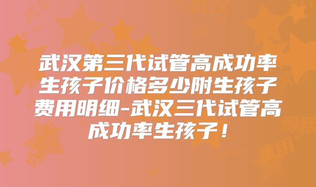 武汉第三代试管高成功率生孩子价格多少附生孩子费用明细-武汉三代试管高成功率生孩子！